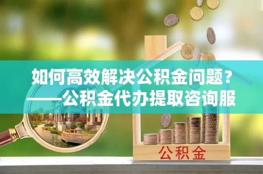 兰溪如何高效解决公积金问题？——公积金代办提取咨询服务指南