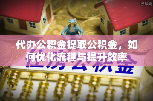 兰溪代办公积金提取公积金，如何优化流程与提升效率