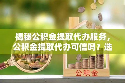 兰溪揭秘公积金提取代办服务，公积金提取代办可信吗？选择前你需要知道的真相
