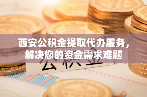兰溪西安公积金提取代办服务，解决您的资金需求难题
